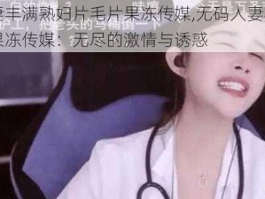 无码人妻丰满熟妇片毛片果冻传媒,无码人妻丰满熟妇片毛片果冻传媒：无尽的激情与诱惑