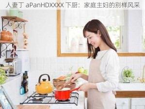 人妻丁 aPanHDXXXX 下厨：家庭主妇的别样风采