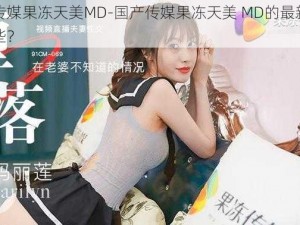 国产传媒果冻天美MD-国产传媒果冻天美 MD的最新作品有哪些？