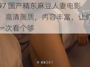 97 国产精东麻豆人妻电影，高清画质，内容丰富，让你一次看个够