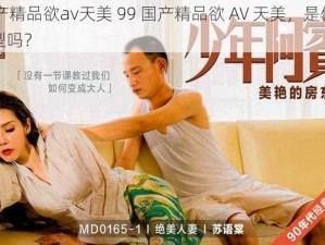 99国产精品欲av天美 99 国产精品欲 AV 天美，是你喜欢的类型吗？