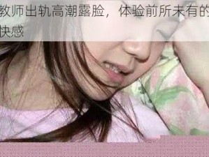 女教师出轨高潮露脸，体验前所未有的极致快感