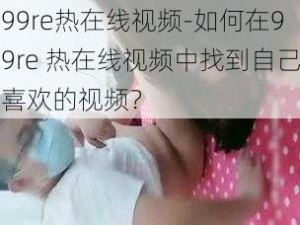 99re热在线视频-如何在99re 热在线视频中找到自己喜欢的视频？