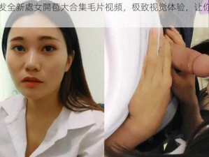 震撼首发全新處女開苞大合集毛片视频，极致视觉体验，让你心跳加速