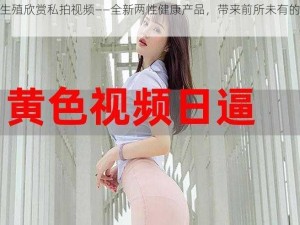 顶级生殖欣赏私拍视频——全新两性健康产品，带来前所未有的视觉体验