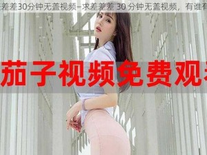 差差差30分钟无盖视频—求差差差 30 分钟无盖视频，有谁有？