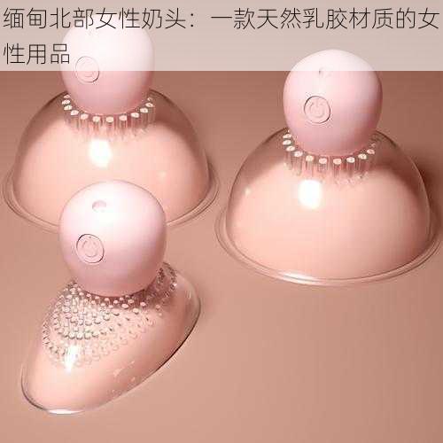 缅甸北部女性奶头：一款天然乳胶材质的女性用品