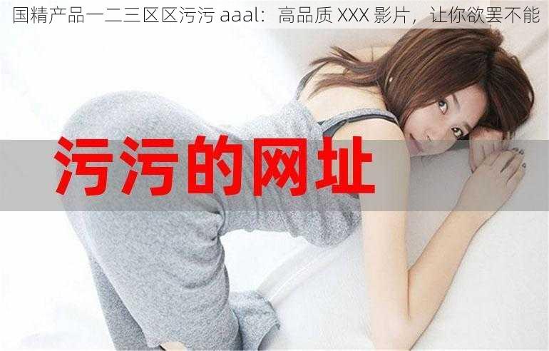 国精产品一二三区区污污 aaal：高品质 XXX 影片，让你欲罢不能