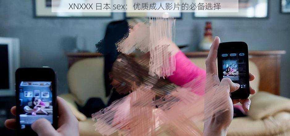 XNXXX 日本 sex：优质成人影片的必备选择