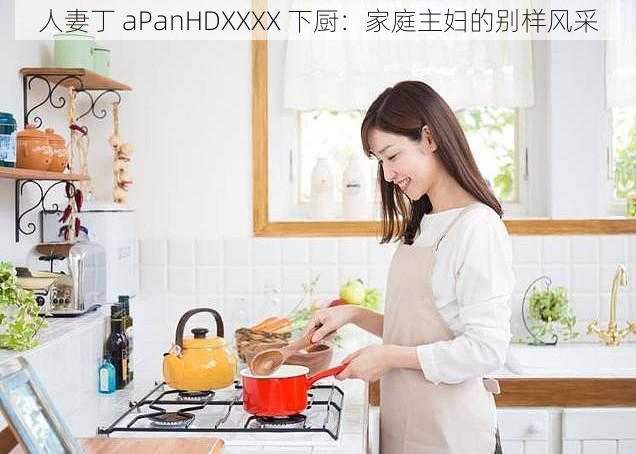 人妻丁 aPanHDXXXX 下厨：家庭主妇的别样风采