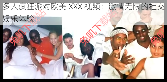 多人疯狂派对欧美 XXX 视频：激情无限的社交娱乐体验