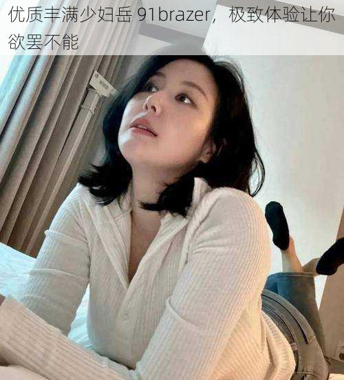 优质丰满少妇岳 91brazer，极致体验让你欲罢不能