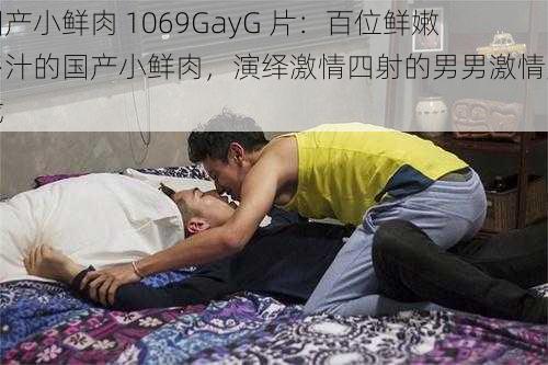 国产小鲜肉 1069GayG 片：百位鲜嫩多汁的国产小鲜肉，演绎激情四射的男男激情大戏