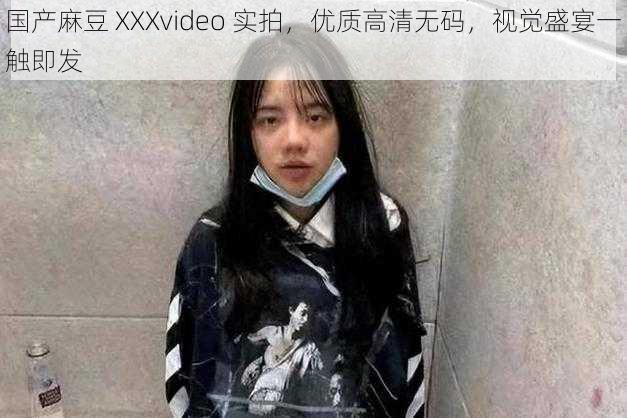 国产麻豆 XXXvideo 实拍，优质高清无码，视觉盛宴一触即发