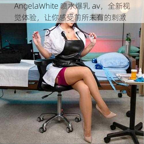 AngelaWhite 喷水爆乳 av，全新视觉体验，让你感受前所未有的刺激