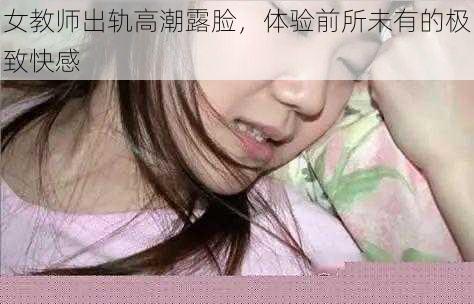 女教师出轨高潮露脸，体验前所未有的极致快感