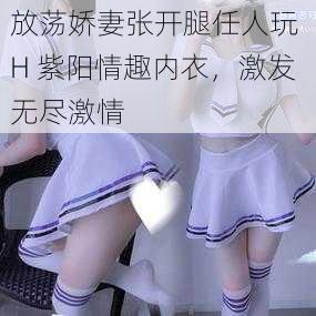 放荡娇妻张开腿任人玩 H 紫阳情趣内衣，激发无尽激情