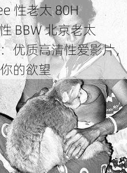 free 性老太 80HD 性 BBW 北京老太太：优质高清性爱影片，满足你的欲望