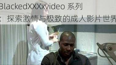 BlackedXXXxvideo 系列：探索激情与极致的成人影片世界