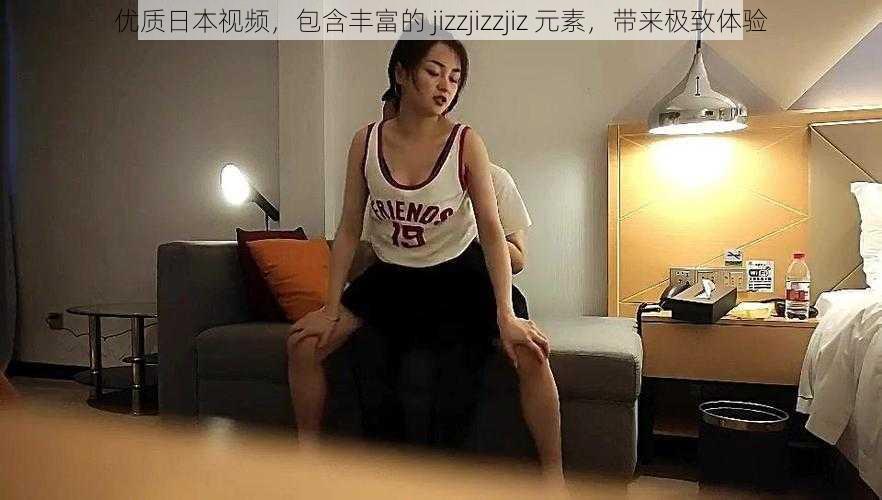 优质日本视频，包含丰富的 jizzjizzjiz 元素，带来极致体验