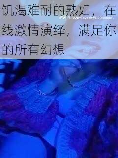 饥渴难耐的熟妇，在线激情演绎，满足你的所有幻想