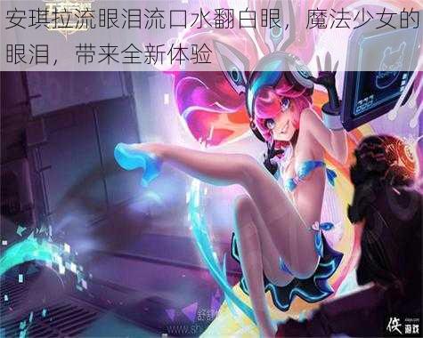 安琪拉流眼泪流口水翻白眼，魔法少女的眼泪，带来全新体验