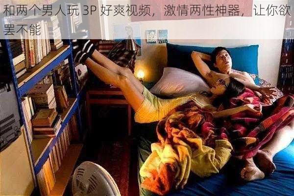 和两个男人玩 3P 好爽视频，激情两性神器，让你欲罢不能