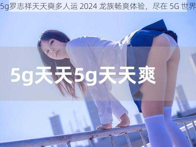 5g罗志祥天天奭多人运 2024 龙族畅爽体验，尽在 5G 世界