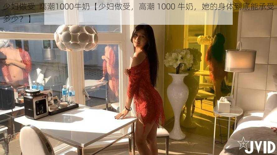 少妇做受  高潮1000牛奶【少妇做受，高潮 1000 牛奶，她的身体到底能承受多少？】