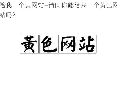 给我一个黄网站—请问你能给我一个黄色网站吗？