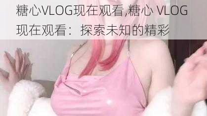 糖心VLOG现在观看,糖心 VLOG 现在观看：探索未知的精彩