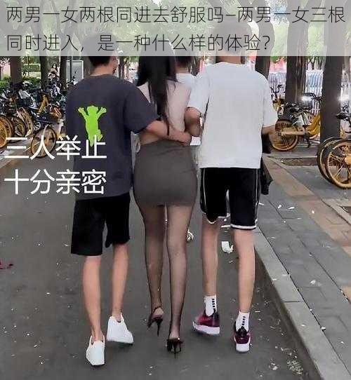 两男一女两根同进去舒服吗—两男一女三根同时进入，是一种什么样的体验？