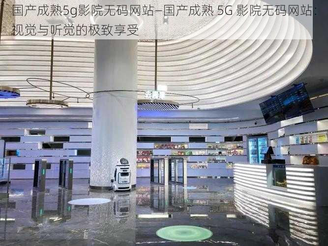 国产成熟5g影院无码网站—国产成熟 5G 影院无码网站：视觉与听觉的极致享受