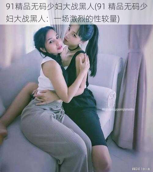 91精品无码少妇大战黑人(91 精品无码少妇大战黑人：一场激烈的性较量)