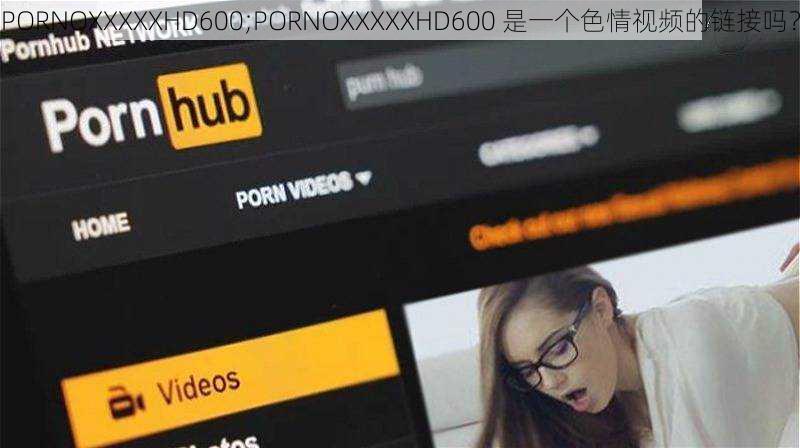 PORNOXXXXXHD600;PORNOXXXXXHD600 是一个色情视频的链接吗？