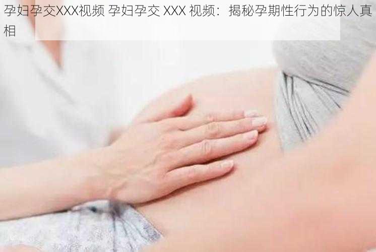 孕妇孕交XXX视频 孕妇孕交 XXX 视频：揭秘孕期性行为的惊人真相