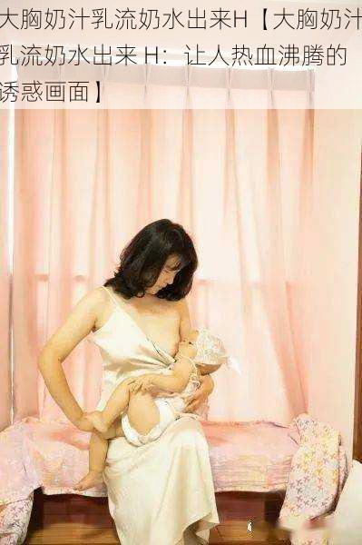 大胸奶汁乳流奶水出来H【大胸奶汁乳流奶水出来 H：让人热血沸腾的诱惑画面】