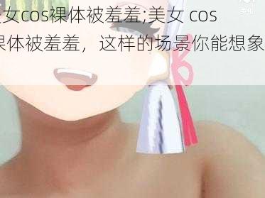 美女cos裸体被羞羞;美女 cos 裸体被羞羞，这样的场景你能想象吗？