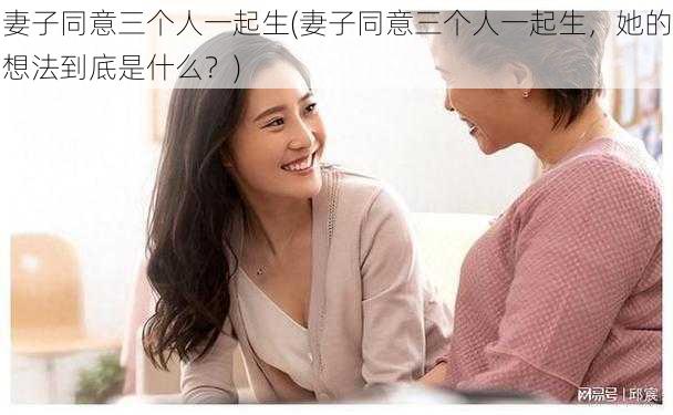 妻子同意三个人一起生(妻子同意三个人一起生，她的想法到底是什么？)