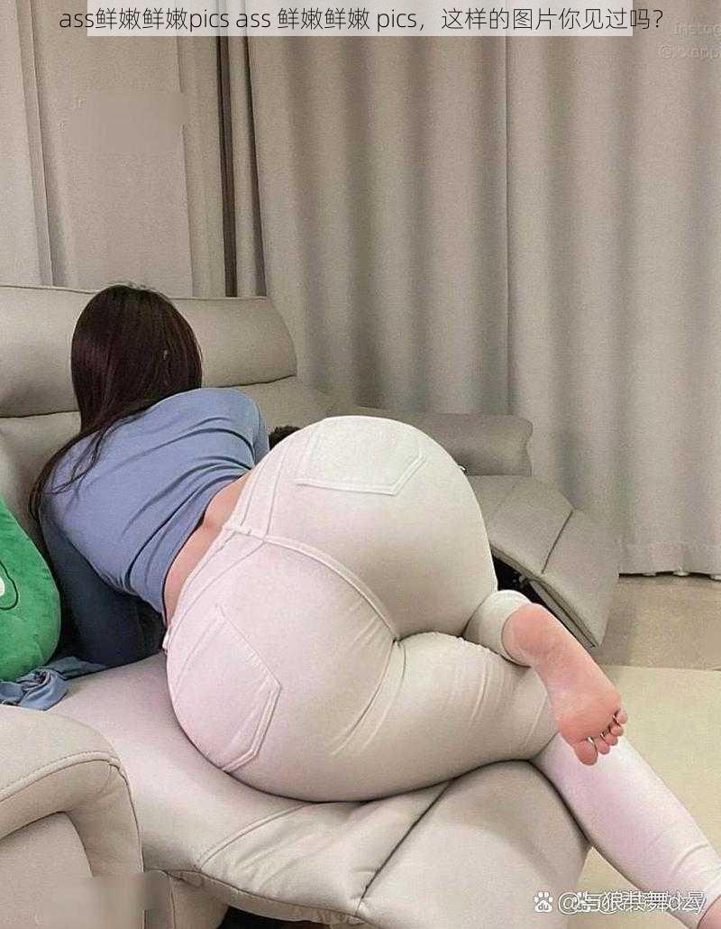 ass鲜嫩鲜嫩pics ass 鲜嫩鲜嫩 pics，这样的图片你见过吗？