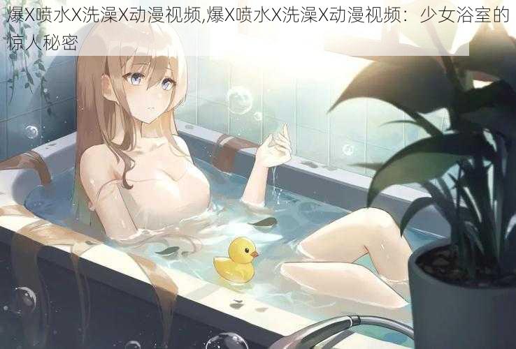 爆X喷水X洗澡X动漫视频,爆X喷水X洗澡X动漫视频：少女浴室的惊人秘密