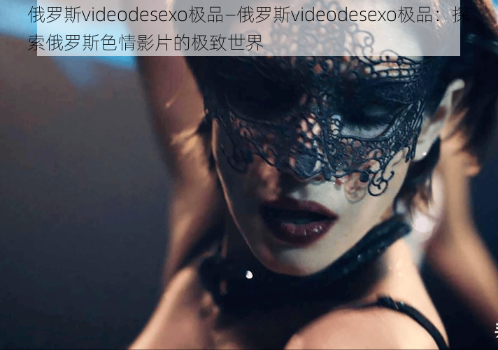 俄罗斯videodesexo极品—俄罗斯videodesexo极品：探索俄罗斯色情影片的极致世界