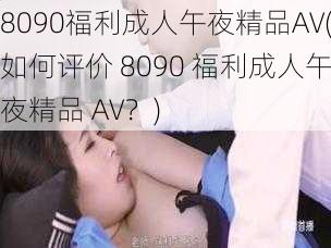 8090福利成人午夜精品AV(如何评价 8090 福利成人午夜精品 AV？)