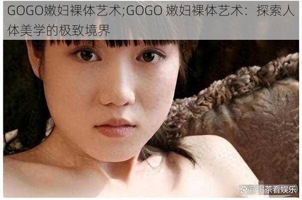 GOGO嫩妇裸体艺术;GOGO 嫩妇裸体艺术：探索人体美学的极致境界