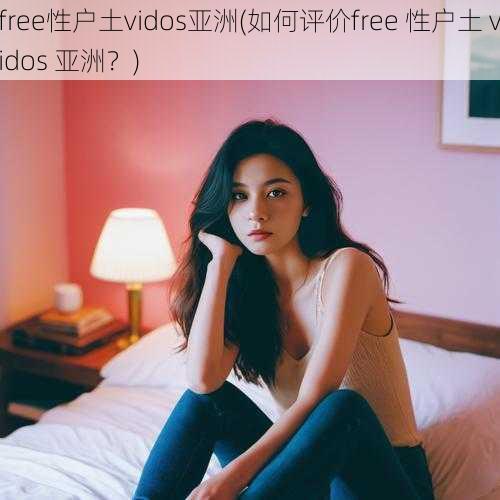 free性户土vidos亚洲(如何评价free 性户土 vidos 亚洲？)